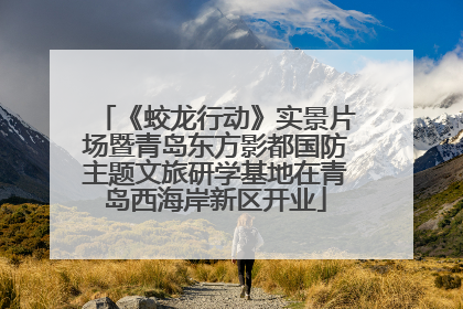 《蛟龙行动》实景片场暨青岛东方影都国防主题文旅研学基地在青岛西海岸新区开业