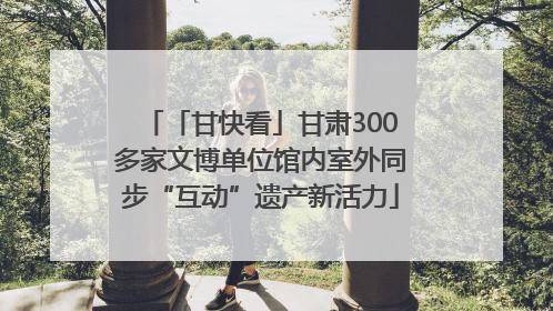 「甘快看」甘肃300多家文博单位馆内室外同步“互动”遗产新活力