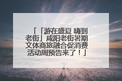 「游在盛夏 嗨到老街」咸阳老街暑期文体商旅融合促消费活动周预告来了！