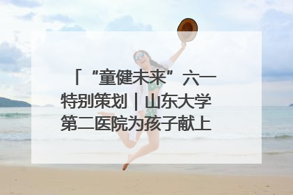 “童健未来”六一特别策划｜山东大学第二医院为孩子献上“童心处方”