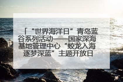 “世界海洋日”青岛蓝谷系列活动——国家深海基地管理中心“蛟龙入海 逐梦深蓝”主题开放日活动成功举办