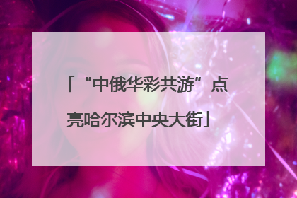 “中俄华彩共游”点亮哈尔滨中央大街