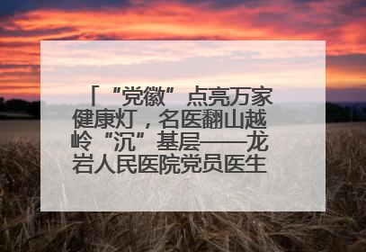 “党徽”点亮万家健康灯，名医翻山越岭“沉”基层——龙岩人民医院党员医生奏响基层健