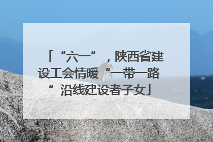 “六一”，陕西省建设工会情暖“一带一路”沿线建设者子女