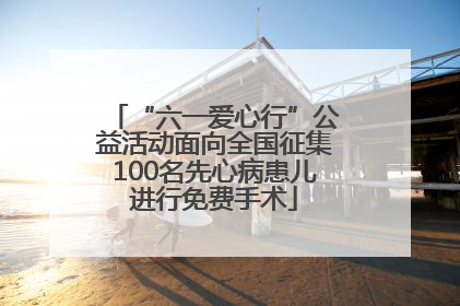 “六一爱心行”公益活动面向全国征集100名先心病患儿进行免费手术