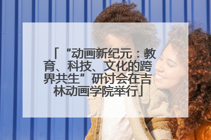 “动画新纪元：教育、科技、文化的跨界共生”研讨会在吉林动画学院举行