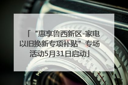 “惠享鲁西新区-家电以旧换新专项补贴”专场活动5月31日启动