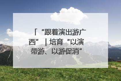 “跟着演出游广西”｜培育“以演带游、以游促消”文旅消费新生态