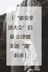 “雄安非遗大会”启幕 京津冀非遗“潮”起来