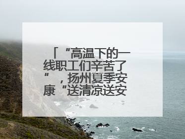 “高温下的一线职工们辛苦了”，扬州夏季安康“送清凉送安全送法律”“三送”活动启幕