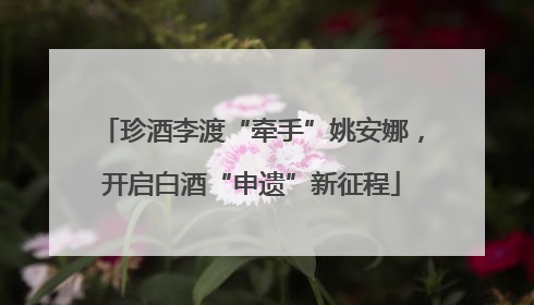 珍酒李渡“牵手”姚安娜，开启白酒“申遗”新征程