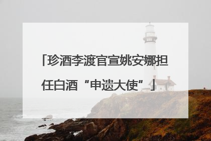 珍酒李渡官宣姚安娜担任白酒“申遗大使”