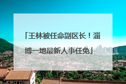 王林被任命副区长！淄博一地最新人事任免