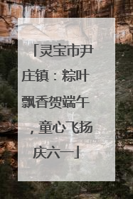 灵宝市尹庄镇：粽叶飘香贺端午，童心飞扬庆六一