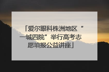 爱尔眼科株洲地区“一城四院”举行高考志愿填报公益讲座