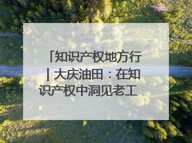 知识产权地方行｜大庆油田：在知识产权中洞见老工业基地的 “创新密码”