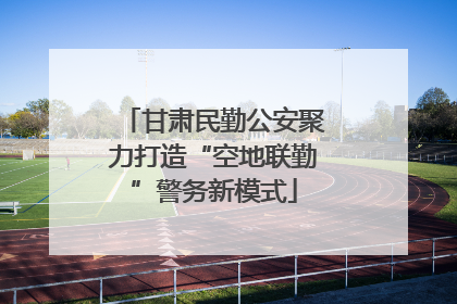 甘肃民勤公安聚力打造“空地联勤”警务新模式