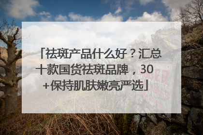 祛斑产品什么好？汇总十款国货祛斑品牌，30+保持肌肤嫩亮严选