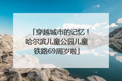穿越城市的记忆！哈尔滨儿童公园儿童铁路69周岁啦