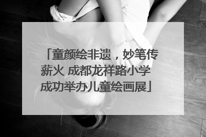 童颜绘非遗，妙笔传薪火 成都龙祥路小学成功举办儿童绘画展