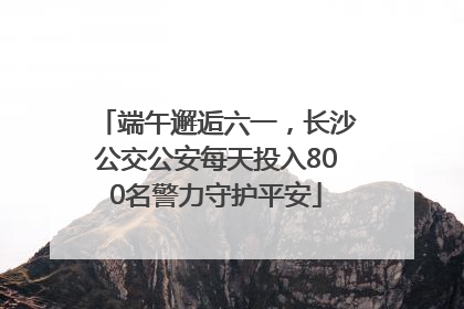 端午邂逅六一，长沙公交公安每天投入800名警力守护平安