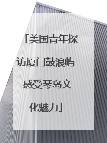 美国青年探访厦门鼓浪屿 感受琴岛文化魅力