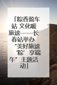 粽香盈车站 文化暖旅途——长春站举办 “美好旅途‘粽’享端午”主题活动
