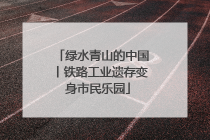 绿水青山的中国丨铁路工业遗存变身市民乐园