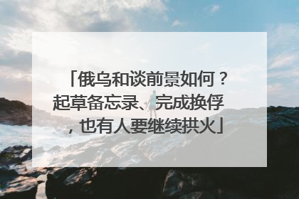 俄乌和谈前景如何？起草备忘录、完成换俘，也有人要继续拱火