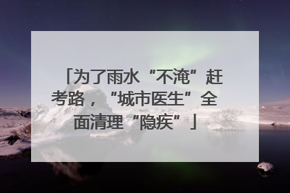 为了雨水“不淹”赶考路，“城市医生”全面清理“隐疾”