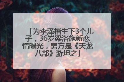 为李泽楷生下3个儿子，36岁梁洛施新恋情曝光，男方是《天龙八部》游坦之