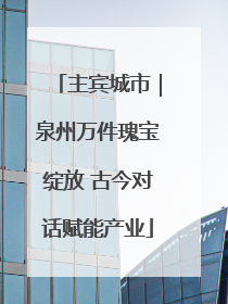 主宾城市｜泉州万件瑰宝绽放 古今对话赋能产业