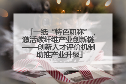 一纸“特色职称”，激活碳纤维产业创新链——创新人才评价机制 助推产业升级