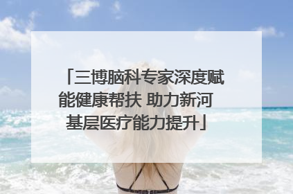 三博脑科专家深度赋能健康帮扶 助力新河基层医疗能力提升