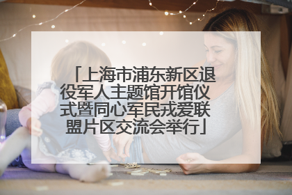 上海市浦东新区退役军人主题馆开馆仪式暨同心军民戎爱联盟片区交流会举行