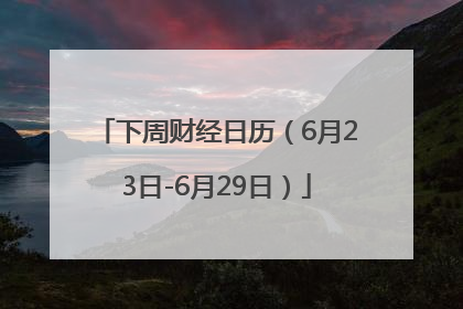 下周财经日历（6月23日-6月29日）