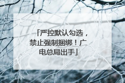 严控默认勾选，禁止强制捆绑！广电总局出手