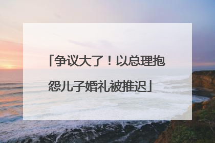 争议大了！以总理抱怨儿子婚礼被推迟