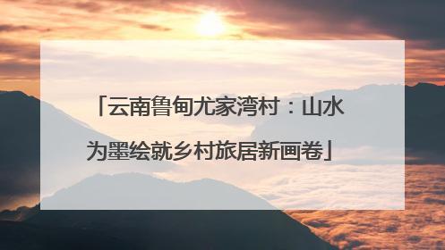 云南鲁甸尤家湾村：山水为墨绘就乡村旅居新画卷