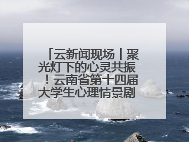 云新闻现场丨聚光灯下的心灵共振！云南省第十四届大学生心理情景剧决赛燃情开演