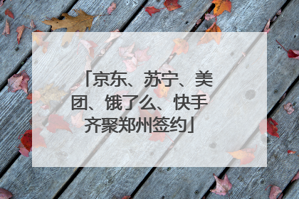 京东、苏宁、美团、饿了么、快手齐聚郑州签约