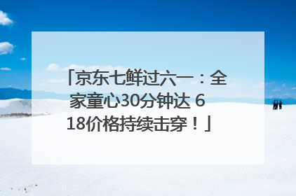 京东七鲜过六一：全家童心30分钟达 618价格持续击穿！
