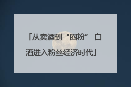 从卖酒到“圈粉” 白酒进入粉丝经济时代