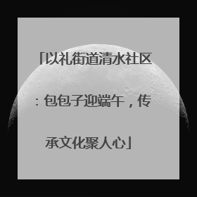以礼街道清水社区：包包子迎端午，传承文化聚人心