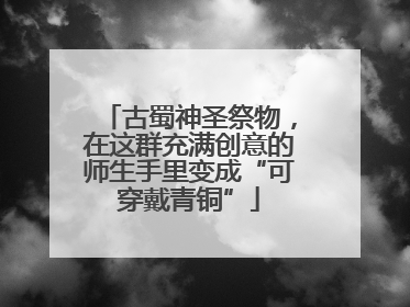 古蜀神圣祭物，在这群充满创意的师生手里变成“可穿戴青铜”