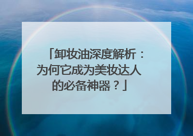 卸妆油深度解析：为何它成为美妆达人的必备神器？