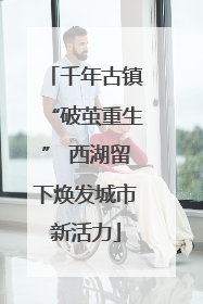 千年古镇“破茧重生” 西湖留下焕发城市新活力