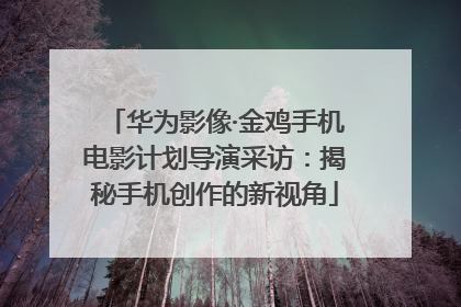 华为影像·金鸡手机电影计划导演采访：揭秘手机创作的新视角
