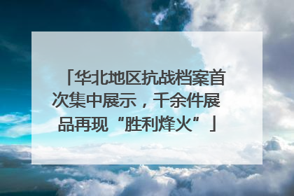 华北地区抗战档案首次集中展示，千余件展品再现“胜利烽火”