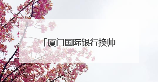 厦门国际银行换帅：大股东福建投资集团党委书记、董事长王非出任党委书记